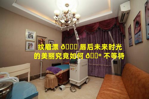 纹眉漂 🐘 唇后未来时光的美丽究竟如何 🐺 不等待